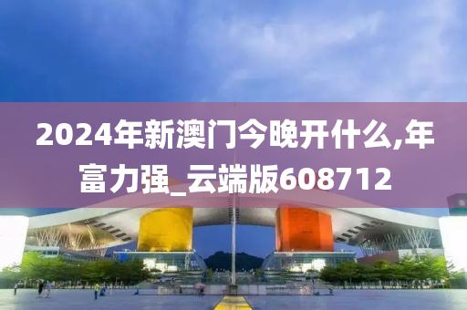 2024年新澳门今晚开什么,年富力强_云端版608712