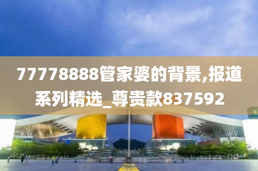 77778888管家婆的背景,报道系列精选_尊贵款837592