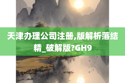 天津办理公司注册,版解析落结精_破解版?GH9