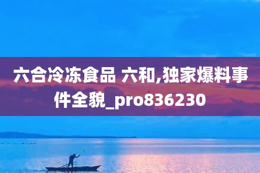 六合冷冻食品 六和,独家爆料事件全貌_pro836230