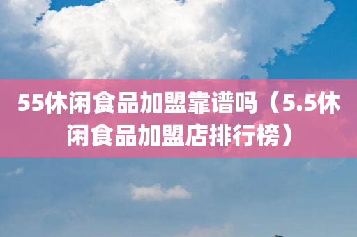 55休闲食品加盟靠谱吗（5.5休闲食品加盟店排行榜）