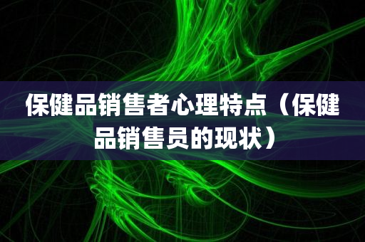 保健品销售者心理特点（保健品销售员的现状）