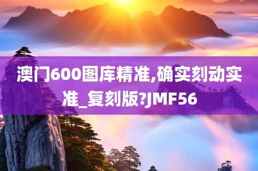 澳门600图库精准,确实刻动实准_复刻版?JMF56