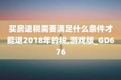 买房退税需要满足什么条件才能退2018年的税,游戏版_GD676