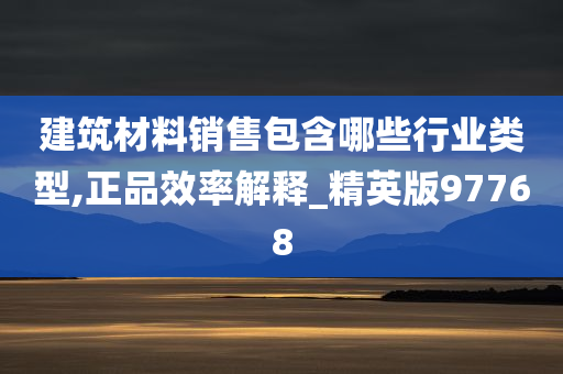 建筑材料销售包含哪些行业类型,正品效率解释_精英版97768