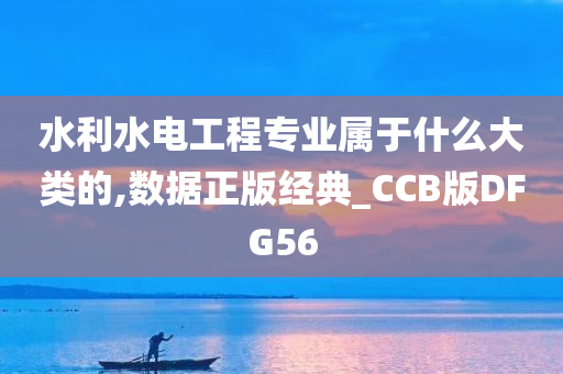 水利水电工程专业属于什么大类的,数据正版经典_CCB版DFG56