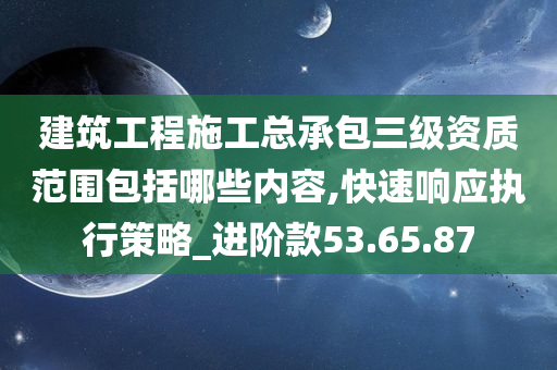 建筑工程施工总承包三级资质范围包括哪些内容,快速响应执行策略_进阶款53.65.87