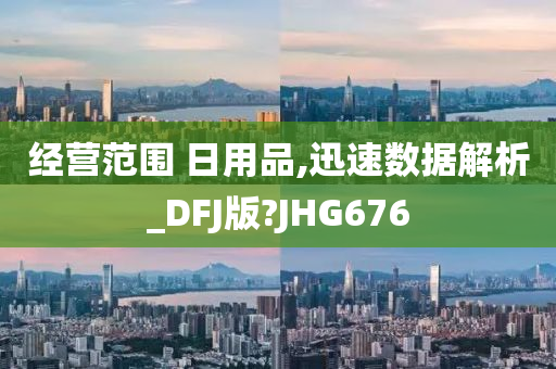 经营范围 日用品,迅速数据解析_DFJ版?JHG676